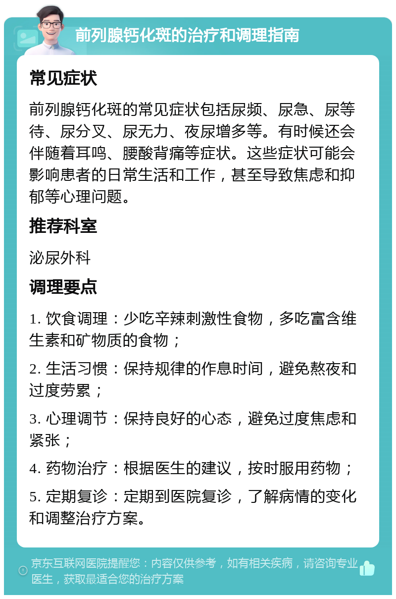 前列腺钙化斑的治疗和调理指南 常见症状 前列腺钙化斑的常见症状包括尿频、尿急、尿等待、尿分叉、尿无力、夜尿增多等。有时候还会伴随着耳鸣、腰酸背痛等症状。这些症状可能会影响患者的日常生活和工作，甚至导致焦虑和抑郁等心理问题。 推荐科室 泌尿外科 调理要点 1. 饮食调理：少吃辛辣刺激性食物，多吃富含维生素和矿物质的食物； 2. 生活习惯：保持规律的作息时间，避免熬夜和过度劳累； 3. 心理调节：保持良好的心态，避免过度焦虑和紧张； 4. 药物治疗：根据医生的建议，按时服用药物； 5. 定期复诊：定期到医院复诊，了解病情的变化和调整治疗方案。