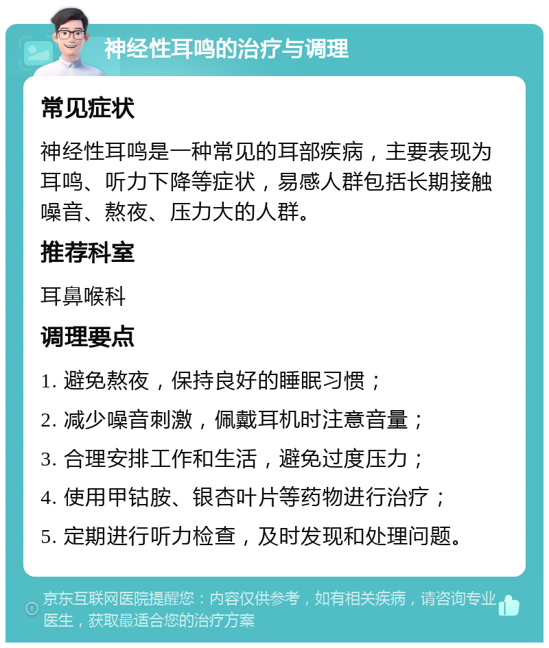 神经性耳鸣的治疗与调理 常见症状 神经性耳鸣是一种常见的耳部疾病，主要表现为耳鸣、听力下降等症状，易感人群包括长期接触噪音、熬夜、压力大的人群。 推荐科室 耳鼻喉科 调理要点 1. 避免熬夜，保持良好的睡眠习惯； 2. 减少噪音刺激，佩戴耳机时注意音量； 3. 合理安排工作和生活，避免过度压力； 4. 使用甲钴胺、银杏叶片等药物进行治疗； 5. 定期进行听力检查，及时发现和处理问题。