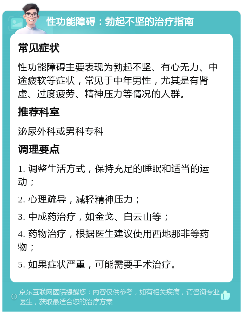 性功能障碍：勃起不坚的治疗指南 常见症状 性功能障碍主要表现为勃起不坚、有心无力、中途疲软等症状，常见于中年男性，尤其是有肾虚、过度疲劳、精神压力等情况的人群。 推荐科室 泌尿外科或男科专科 调理要点 1. 调整生活方式，保持充足的睡眠和适当的运动； 2. 心理疏导，减轻精神压力； 3. 中成药治疗，如金戈、白云山等； 4. 药物治疗，根据医生建议使用西地那非等药物； 5. 如果症状严重，可能需要手术治疗。