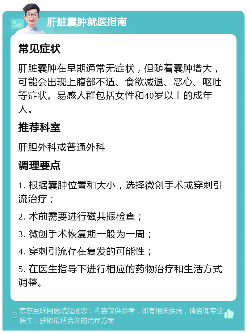 肝脏囊肿就医指南 常见症状 肝脏囊肿在早期通常无症状，但随着囊肿增大，可能会出现上腹部不适、食欲减退、恶心、呕吐等症状。易感人群包括女性和40岁以上的成年人。 推荐科室 肝胆外科或普通外科 调理要点 1. 根据囊肿位置和大小，选择微创手术或穿刺引流治疗； 2. 术前需要进行磁共振检查； 3. 微创手术恢复期一般为一周； 4. 穿刺引流存在复发的可能性； 5. 在医生指导下进行相应的药物治疗和生活方式调整。