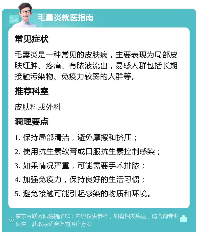 毛囊炎就医指南 常见症状 毛囊炎是一种常见的皮肤病，主要表现为局部皮肤红肿、疼痛、有脓液流出，易感人群包括长期接触污染物、免疫力较弱的人群等。 推荐科室 皮肤科或外科 调理要点 1. 保持局部清洁，避免摩擦和挤压； 2. 使用抗生素软膏或口服抗生素控制感染； 3. 如果情况严重，可能需要手术排脓； 4. 加强免疫力，保持良好的生活习惯； 5. 避免接触可能引起感染的物质和环境。