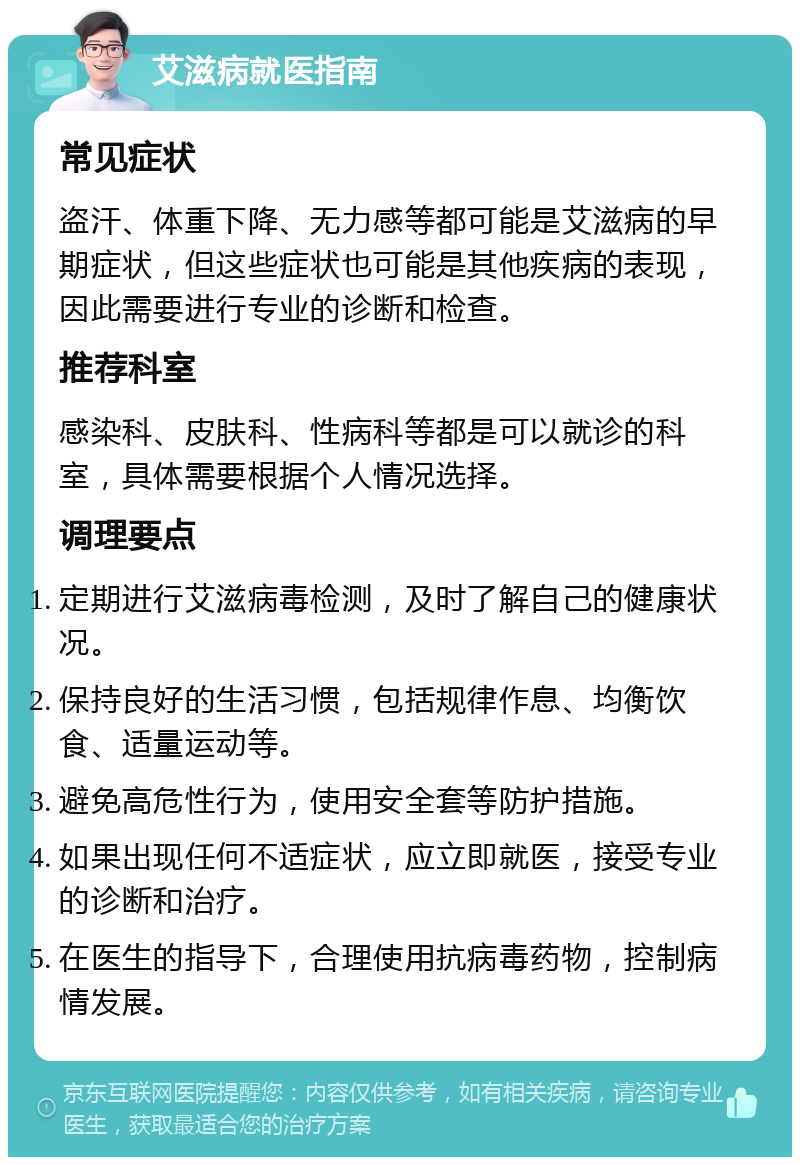 艾滋病就医指南 常见症状 盗汗、体重下降、无力感等都可能是艾滋病的早期症状，但这些症状也可能是其他疾病的表现，因此需要进行专业的诊断和检查。 推荐科室 感染科、皮肤科、性病科等都是可以就诊的科室，具体需要根据个人情况选择。 调理要点 定期进行艾滋病毒检测，及时了解自己的健康状况。 保持良好的生活习惯，包括规律作息、均衡饮食、适量运动等。 避免高危性行为，使用安全套等防护措施。 如果出现任何不适症状，应立即就医，接受专业的诊断和治疗。 在医生的指导下，合理使用抗病毒药物，控制病情发展。