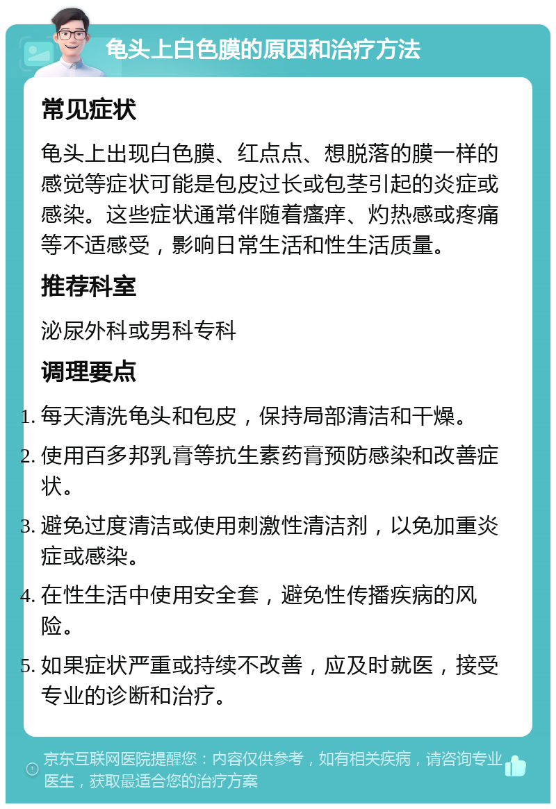 龟头上白色膜的原因和治疗方法 常见症状 龟头上出现白色膜、红点点、想脱落的膜一样的感觉等症状可能是包皮过长或包茎引起的炎症或感染。这些症状通常伴随着瘙痒、灼热感或疼痛等不适感受，影响日常生活和性生活质量。 推荐科室 泌尿外科或男科专科 调理要点 每天清洗龟头和包皮，保持局部清洁和干燥。 使用百多邦乳膏等抗生素药膏预防感染和改善症状。 避免过度清洁或使用刺激性清洁剂，以免加重炎症或感染。 在性生活中使用安全套，避免性传播疾病的风险。 如果症状严重或持续不改善，应及时就医，接受专业的诊断和治疗。