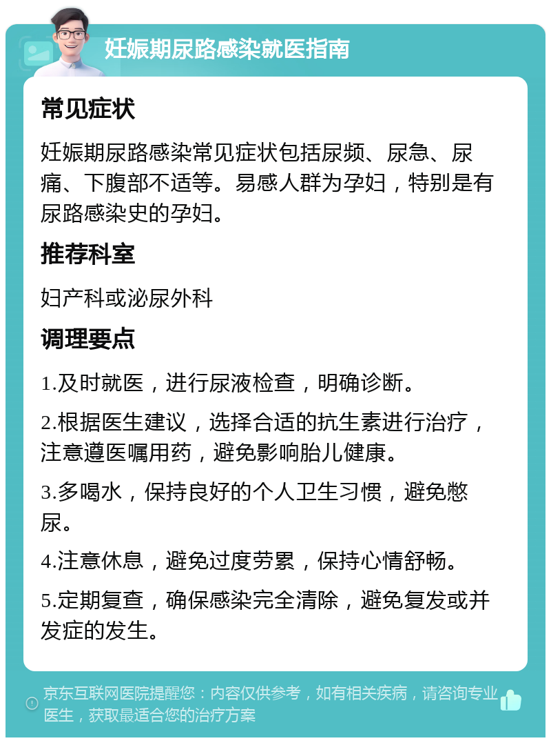 妊娠期尿路感染就医指南 常见症状 妊娠期尿路感染常见症状包括尿频、尿急、尿痛、下腹部不适等。易感人群为孕妇，特别是有尿路感染史的孕妇。 推荐科室 妇产科或泌尿外科 调理要点 1.及时就医，进行尿液检查，明确诊断。 2.根据医生建议，选择合适的抗生素进行治疗，注意遵医嘱用药，避免影响胎儿健康。 3.多喝水，保持良好的个人卫生习惯，避免憋尿。 4.注意休息，避免过度劳累，保持心情舒畅。 5.定期复查，确保感染完全清除，避免复发或并发症的发生。