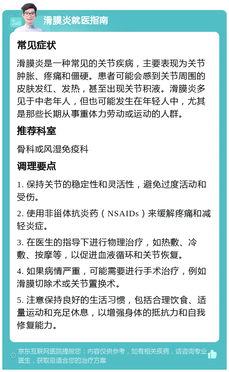 滑膜炎就医指南 常见症状 滑膜炎是一种常见的关节疾病，主要表现为关节肿胀、疼痛和僵硬。患者可能会感到关节周围的皮肤发红、发热，甚至出现关节积液。滑膜炎多见于中老年人，但也可能发生在年轻人中，尤其是那些长期从事重体力劳动或运动的人群。 推荐科室 骨科或风湿免疫科 调理要点 1. 保持关节的稳定性和灵活性，避免过度活动和受伤。 2. 使用非甾体抗炎药（NSAIDs）来缓解疼痛和减轻炎症。 3. 在医生的指导下进行物理治疗，如热敷、冷敷、按摩等，以促进血液循环和关节恢复。 4. 如果病情严重，可能需要进行手术治疗，例如滑膜切除术或关节置换术。 5. 注意保持良好的生活习惯，包括合理饮食、适量运动和充足休息，以增强身体的抵抗力和自我修复能力。