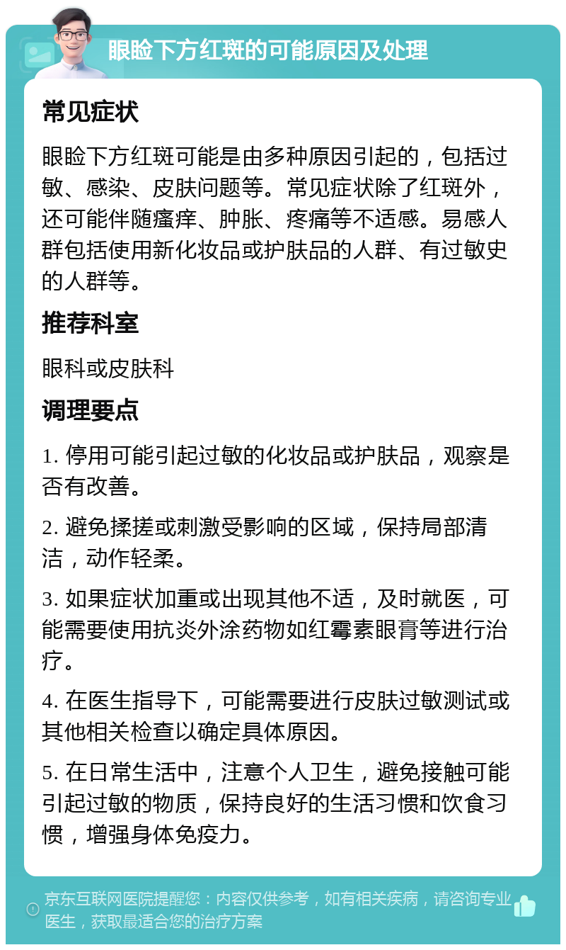 眼睑下方红斑的可能原因及处理 常见症状 眼睑下方红斑可能是由多种原因引起的，包括过敏、感染、皮肤问题等。常见症状除了红斑外，还可能伴随瘙痒、肿胀、疼痛等不适感。易感人群包括使用新化妆品或护肤品的人群、有过敏史的人群等。 推荐科室 眼科或皮肤科 调理要点 1. 停用可能引起过敏的化妆品或护肤品，观察是否有改善。 2. 避免揉搓或刺激受影响的区域，保持局部清洁，动作轻柔。 3. 如果症状加重或出现其他不适，及时就医，可能需要使用抗炎外涂药物如红霉素眼膏等进行治疗。 4. 在医生指导下，可能需要进行皮肤过敏测试或其他相关检查以确定具体原因。 5. 在日常生活中，注意个人卫生，避免接触可能引起过敏的物质，保持良好的生活习惯和饮食习惯，增强身体免疫力。