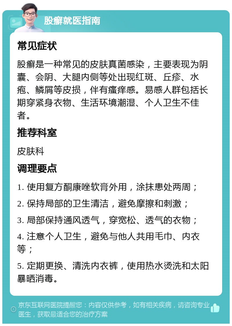 股癣就医指南 常见症状 股癣是一种常见的皮肤真菌感染，主要表现为阴囊、会阴、大腿内侧等处出现红斑、丘疹、水疱、鳞屑等皮损，伴有瘙痒感。易感人群包括长期穿紧身衣物、生活环境潮湿、个人卫生不佳者。 推荐科室 皮肤科 调理要点 1. 使用复方酮康唑软膏外用，涂抹患处两周； 2. 保持局部的卫生清洁，避免摩擦和刺激； 3. 局部保持通风透气，穿宽松、透气的衣物； 4. 注意个人卫生，避免与他人共用毛巾、内衣等； 5. 定期更换、清洗内衣裤，使用热水烫洗和太阳暴晒消毒。