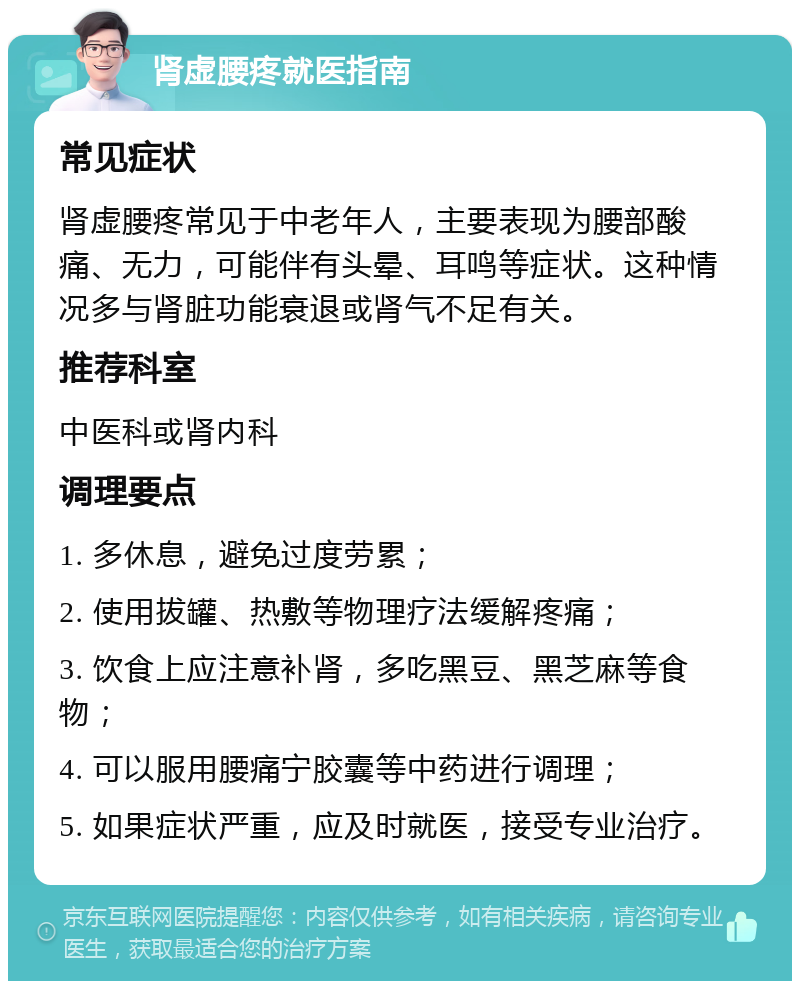 肾虚腰疼就医指南 常见症状 肾虚腰疼常见于中老年人，主要表现为腰部酸痛、无力，可能伴有头晕、耳鸣等症状。这种情况多与肾脏功能衰退或肾气不足有关。 推荐科室 中医科或肾内科 调理要点 1. 多休息，避免过度劳累； 2. 使用拔罐、热敷等物理疗法缓解疼痛； 3. 饮食上应注意补肾，多吃黑豆、黑芝麻等食物； 4. 可以服用腰痛宁胶囊等中药进行调理； 5. 如果症状严重，应及时就医，接受专业治疗。