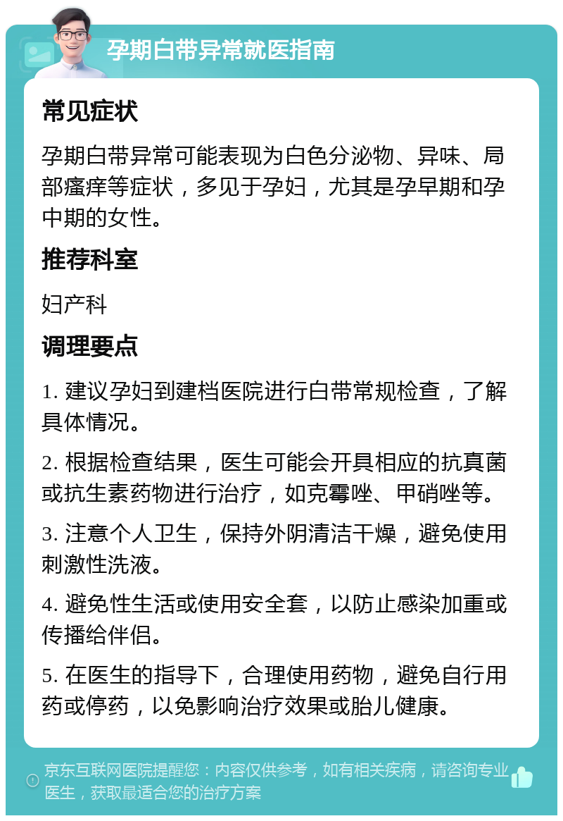 孕期白带异常就医指南 常见症状 孕期白带异常可能表现为白色分泌物、异味、局部瘙痒等症状，多见于孕妇，尤其是孕早期和孕中期的女性。 推荐科室 妇产科 调理要点 1. 建议孕妇到建档医院进行白带常规检查，了解具体情况。 2. 根据检查结果，医生可能会开具相应的抗真菌或抗生素药物进行治疗，如克霉唑、甲硝唑等。 3. 注意个人卫生，保持外阴清洁干燥，避免使用刺激性洗液。 4. 避免性生活或使用安全套，以防止感染加重或传播给伴侣。 5. 在医生的指导下，合理使用药物，避免自行用药或停药，以免影响治疗效果或胎儿健康。