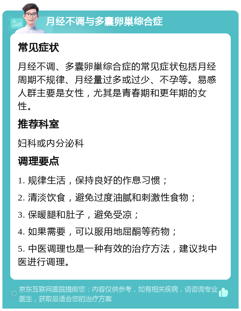 月经不调与多囊卵巢综合症 常见症状 月经不调、多囊卵巢综合症的常见症状包括月经周期不规律、月经量过多或过少、不孕等。易感人群主要是女性，尤其是青春期和更年期的女性。 推荐科室 妇科或内分泌科 调理要点 1. 规律生活，保持良好的作息习惯； 2. 清淡饮食，避免过度油腻和刺激性食物； 3. 保暖腿和肚子，避免受凉； 4. 如果需要，可以服用地屈酮等药物； 5. 中医调理也是一种有效的治疗方法，建议找中医进行调理。