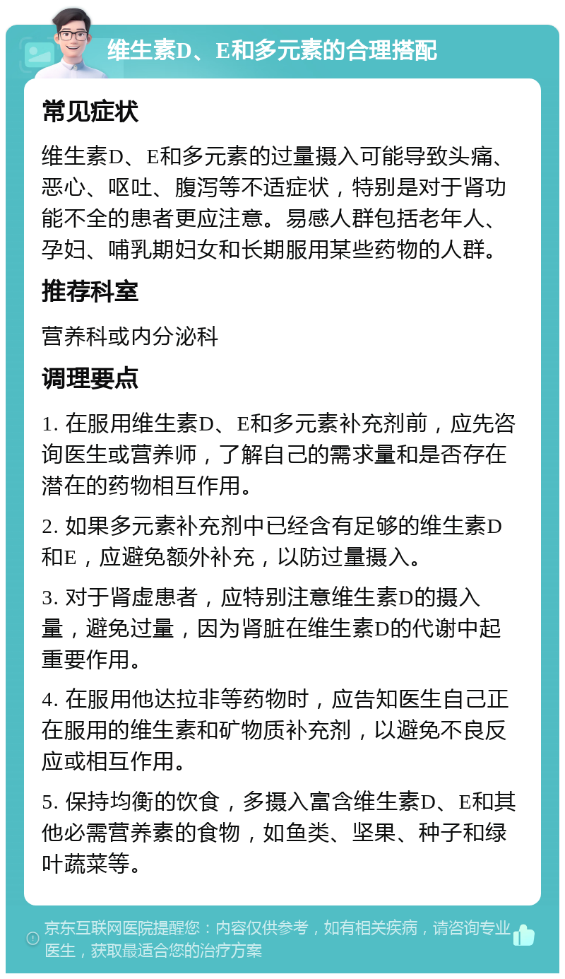 维生素D、E和多元素的合理搭配 常见症状 维生素D、E和多元素的过量摄入可能导致头痛、恶心、呕吐、腹泻等不适症状，特别是对于肾功能不全的患者更应注意。易感人群包括老年人、孕妇、哺乳期妇女和长期服用某些药物的人群。 推荐科室 营养科或内分泌科 调理要点 1. 在服用维生素D、E和多元素补充剂前，应先咨询医生或营养师，了解自己的需求量和是否存在潜在的药物相互作用。 2. 如果多元素补充剂中已经含有足够的维生素D和E，应避免额外补充，以防过量摄入。 3. 对于肾虚患者，应特别注意维生素D的摄入量，避免过量，因为肾脏在维生素D的代谢中起重要作用。 4. 在服用他达拉非等药物时，应告知医生自己正在服用的维生素和矿物质补充剂，以避免不良反应或相互作用。 5. 保持均衡的饮食，多摄入富含维生素D、E和其他必需营养素的食物，如鱼类、坚果、种子和绿叶蔬菜等。