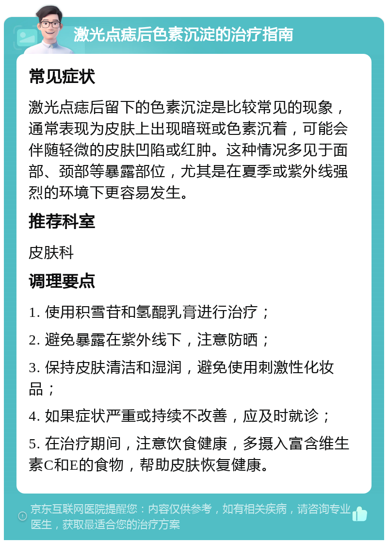 激光点痣后色素沉淀的治疗指南 常见症状 激光点痣后留下的色素沉淀是比较常见的现象，通常表现为皮肤上出现暗斑或色素沉着，可能会伴随轻微的皮肤凹陷或红肿。这种情况多见于面部、颈部等暴露部位，尤其是在夏季或紫外线强烈的环境下更容易发生。 推荐科室 皮肤科 调理要点 1. 使用积雪苷和氢醌乳膏进行治疗； 2. 避免暴露在紫外线下，注意防晒； 3. 保持皮肤清洁和湿润，避免使用刺激性化妆品； 4. 如果症状严重或持续不改善，应及时就诊； 5. 在治疗期间，注意饮食健康，多摄入富含维生素C和E的食物，帮助皮肤恢复健康。