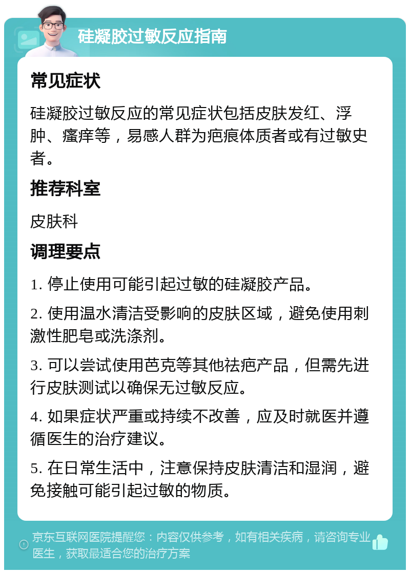 硅凝胶过敏反应指南 常见症状 硅凝胶过敏反应的常见症状包括皮肤发红、浮肿、瘙痒等，易感人群为疤痕体质者或有过敏史者。 推荐科室 皮肤科 调理要点 1. 停止使用可能引起过敏的硅凝胶产品。 2. 使用温水清洁受影响的皮肤区域，避免使用刺激性肥皂或洗涤剂。 3. 可以尝试使用芭克等其他祛疤产品，但需先进行皮肤测试以确保无过敏反应。 4. 如果症状严重或持续不改善，应及时就医并遵循医生的治疗建议。 5. 在日常生活中，注意保持皮肤清洁和湿润，避免接触可能引起过敏的物质。