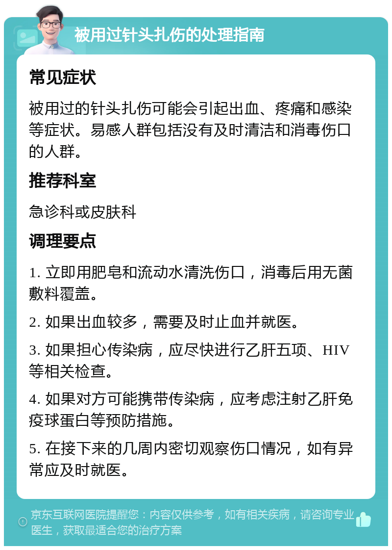 被用过针头扎伤的处理指南 常见症状 被用过的针头扎伤可能会引起出血、疼痛和感染等症状。易感人群包括没有及时清洁和消毒伤口的人群。 推荐科室 急诊科或皮肤科 调理要点 1. 立即用肥皂和流动水清洗伤口，消毒后用无菌敷料覆盖。 2. 如果出血较多，需要及时止血并就医。 3. 如果担心传染病，应尽快进行乙肝五项、HIV等相关检查。 4. 如果对方可能携带传染病，应考虑注射乙肝免疫球蛋白等预防措施。 5. 在接下来的几周内密切观察伤口情况，如有异常应及时就医。