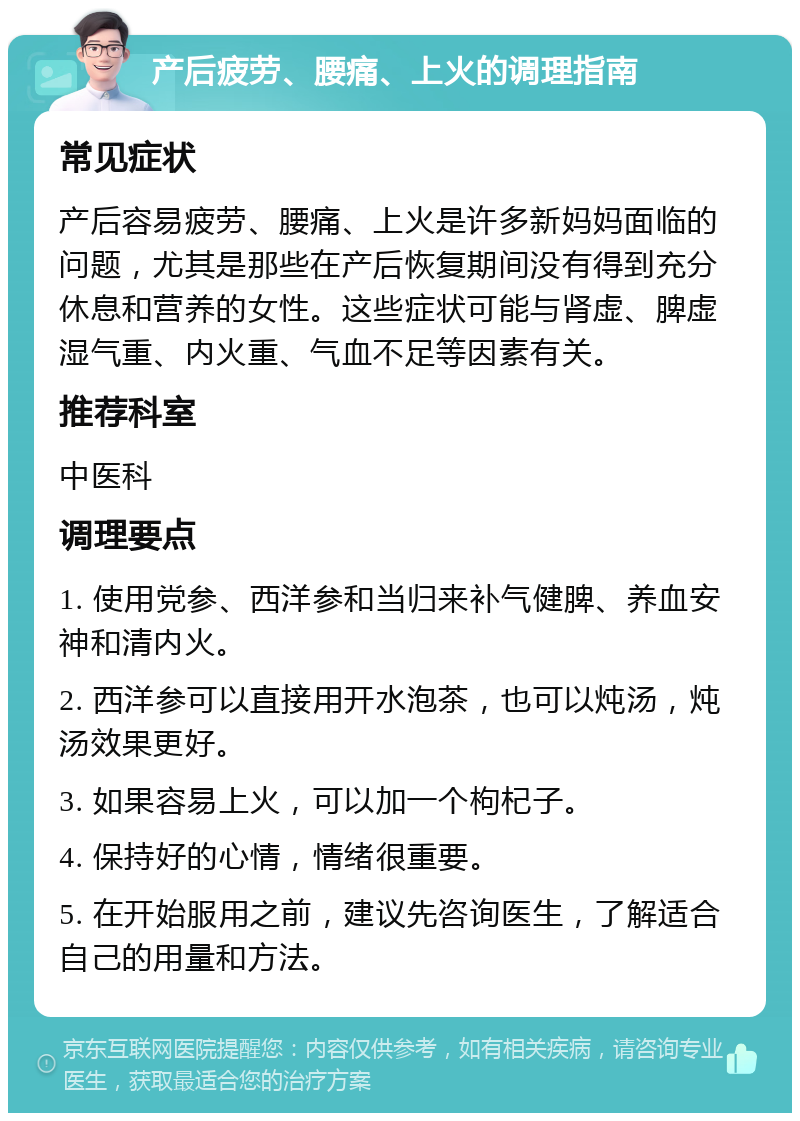 产后疲劳、腰痛、上火的调理指南 常见症状 产后容易疲劳、腰痛、上火是许多新妈妈面临的问题，尤其是那些在产后恢复期间没有得到充分休息和营养的女性。这些症状可能与肾虚、脾虚湿气重、内火重、气血不足等因素有关。 推荐科室 中医科 调理要点 1. 使用党参、西洋参和当归来补气健脾、养血安神和清内火。 2. 西洋参可以直接用开水泡茶，也可以炖汤，炖汤效果更好。 3. 如果容易上火，可以加一个枸杞子。 4. 保持好的心情，情绪很重要。 5. 在开始服用之前，建议先咨询医生，了解适合自己的用量和方法。