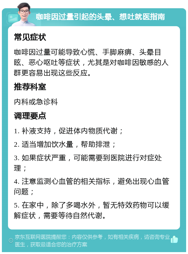 咖啡因过量引起的头晕、想吐就医指南 常见症状 咖啡因过量可能导致心慌、手脚麻痹、头晕目眩、恶心呕吐等症状，尤其是对咖啡因敏感的人群更容易出现这些反应。 推荐科室 内科或急诊科 调理要点 1. 补液支持，促进体内物质代谢； 2. 适当增加饮水量，帮助排泄； 3. 如果症状严重，可能需要到医院进行对症处理； 4. 注意监测心血管的相关指标，避免出现心血管问题； 5. 在家中，除了多喝水外，暂无特效药物可以缓解症状，需要等待自然代谢。