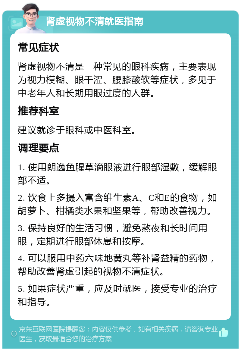 肾虚视物不清就医指南 常见症状 肾虚视物不清是一种常见的眼科疾病，主要表现为视力模糊、眼干涩、腰膝酸软等症状，多见于中老年人和长期用眼过度的人群。 推荐科室 建议就诊于眼科或中医科室。 调理要点 1. 使用朗逸鱼腥草滴眼液进行眼部湿敷，缓解眼部不适。 2. 饮食上多摄入富含维生素A、C和E的食物，如胡萝卜、柑橘类水果和坚果等，帮助改善视力。 3. 保持良好的生活习惯，避免熬夜和长时间用眼，定期进行眼部休息和按摩。 4. 可以服用中药六味地黄丸等补肾益精的药物，帮助改善肾虚引起的视物不清症状。 5. 如果症状严重，应及时就医，接受专业的治疗和指导。