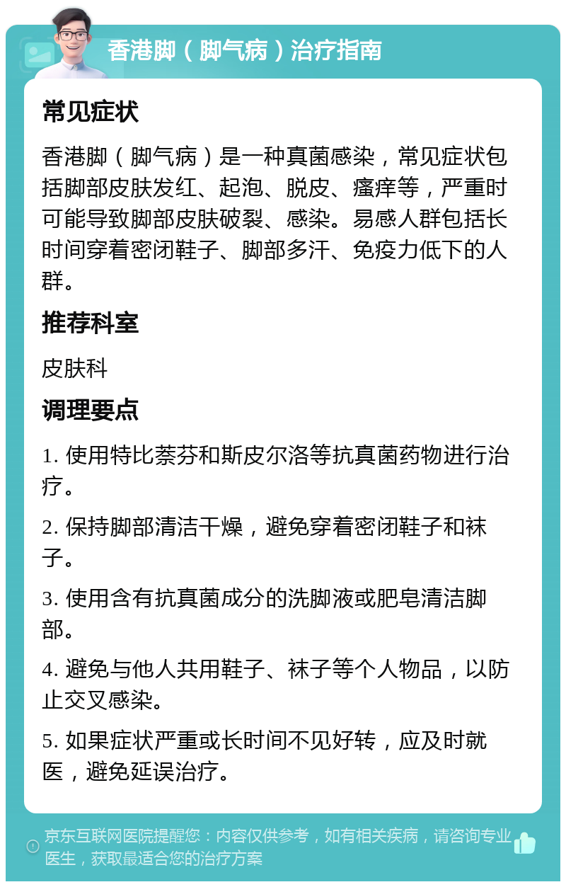 香港脚（脚气病）治疗指南 常见症状 香港脚（脚气病）是一种真菌感染，常见症状包括脚部皮肤发红、起泡、脱皮、瘙痒等，严重时可能导致脚部皮肤破裂、感染。易感人群包括长时间穿着密闭鞋子、脚部多汗、免疫力低下的人群。 推荐科室 皮肤科 调理要点 1. 使用特比萘芬和斯皮尔洛等抗真菌药物进行治疗。 2. 保持脚部清洁干燥，避免穿着密闭鞋子和袜子。 3. 使用含有抗真菌成分的洗脚液或肥皂清洁脚部。 4. 避免与他人共用鞋子、袜子等个人物品，以防止交叉感染。 5. 如果症状严重或长时间不见好转，应及时就医，避免延误治疗。