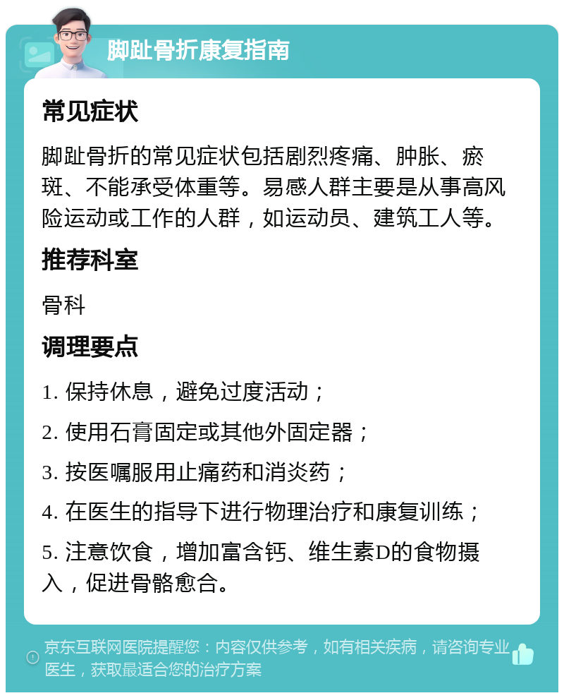 脚趾骨折康复指南 常见症状 脚趾骨折的常见症状包括剧烈疼痛、肿胀、瘀斑、不能承受体重等。易感人群主要是从事高风险运动或工作的人群，如运动员、建筑工人等。 推荐科室 骨科 调理要点 1. 保持休息，避免过度活动； 2. 使用石膏固定或其他外固定器； 3. 按医嘱服用止痛药和消炎药； 4. 在医生的指导下进行物理治疗和康复训练； 5. 注意饮食，增加富含钙、维生素D的食物摄入，促进骨骼愈合。