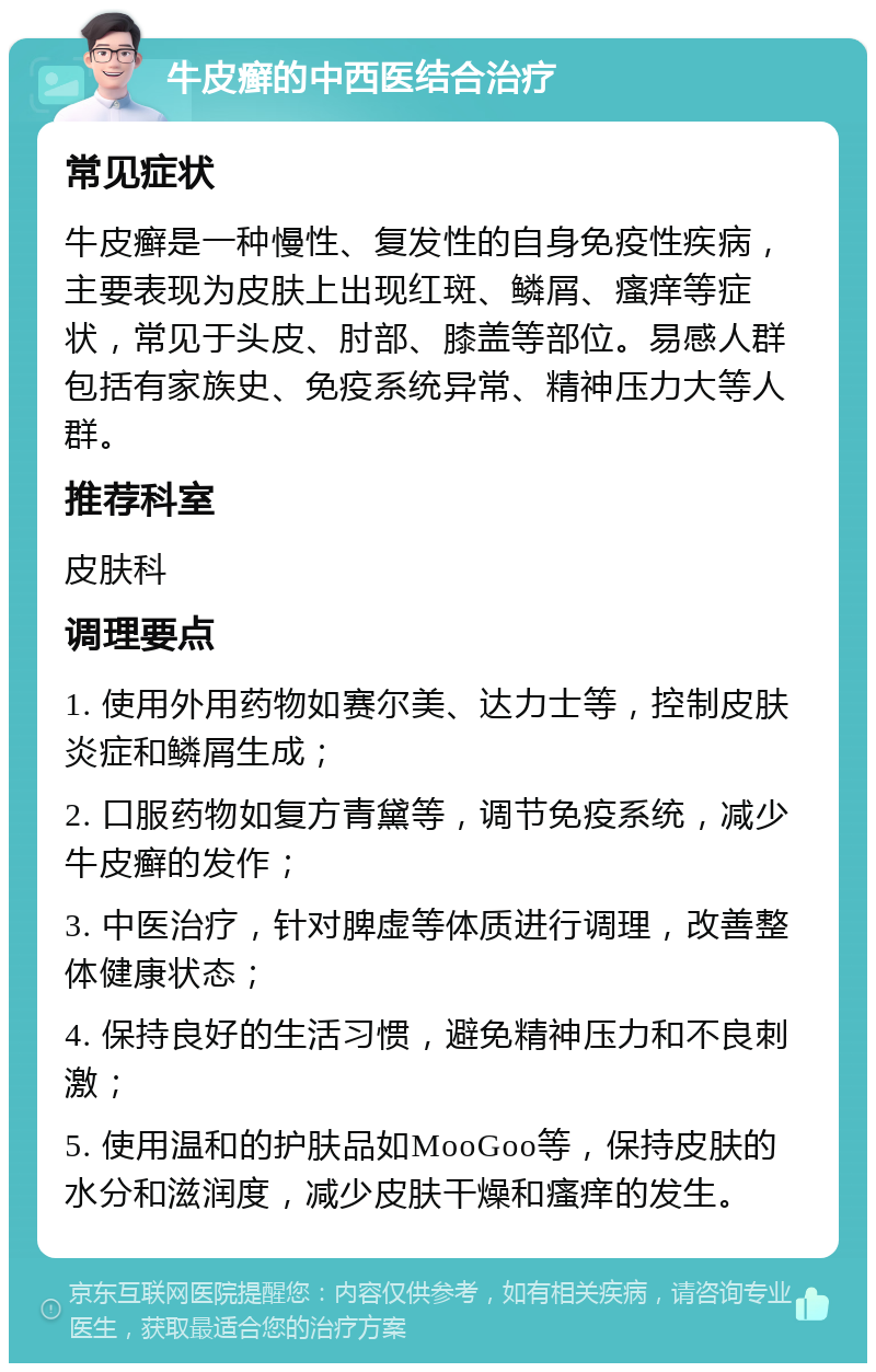 牛皮癣的中西医结合治疗 常见症状 牛皮癣是一种慢性、复发性的自身免疫性疾病，主要表现为皮肤上出现红斑、鳞屑、瘙痒等症状，常见于头皮、肘部、膝盖等部位。易感人群包括有家族史、免疫系统异常、精神压力大等人群。 推荐科室 皮肤科 调理要点 1. 使用外用药物如赛尔美、达力士等，控制皮肤炎症和鳞屑生成； 2. 口服药物如复方青黛等，调节免疫系统，减少牛皮癣的发作； 3. 中医治疗，针对脾虚等体质进行调理，改善整体健康状态； 4. 保持良好的生活习惯，避免精神压力和不良刺激； 5. 使用温和的护肤品如MooGoo等，保持皮肤的水分和滋润度，减少皮肤干燥和瘙痒的发生。