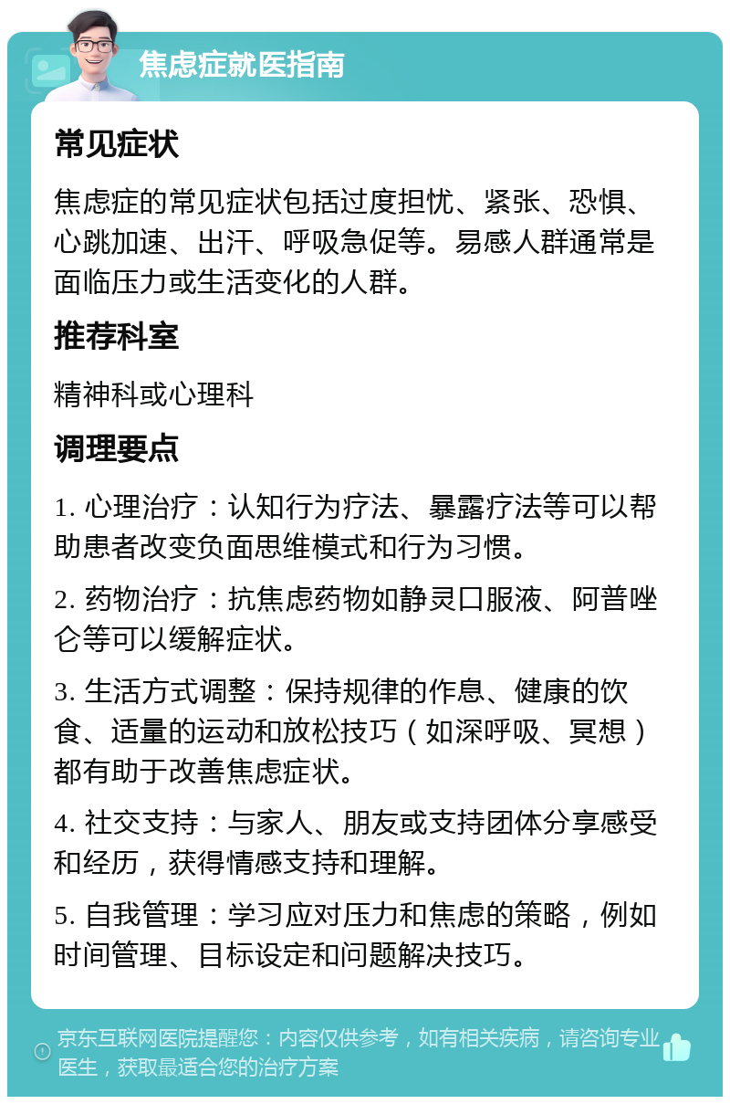 焦虑症就医指南 常见症状 焦虑症的常见症状包括过度担忧、紧张、恐惧、心跳加速、出汗、呼吸急促等。易感人群通常是面临压力或生活变化的人群。 推荐科室 精神科或心理科 调理要点 1. 心理治疗：认知行为疗法、暴露疗法等可以帮助患者改变负面思维模式和行为习惯。 2. 药物治疗：抗焦虑药物如静灵口服液、阿普唑仑等可以缓解症状。 3. 生活方式调整：保持规律的作息、健康的饮食、适量的运动和放松技巧（如深呼吸、冥想）都有助于改善焦虑症状。 4. 社交支持：与家人、朋友或支持团体分享感受和经历，获得情感支持和理解。 5. 自我管理：学习应对压力和焦虑的策略，例如时间管理、目标设定和问题解决技巧。