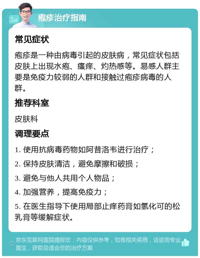 疱疹治疗指南 常见症状 疱疹是一种由病毒引起的皮肤病，常见症状包括皮肤上出现水疱、瘙痒、灼热感等。易感人群主要是免疫力较弱的人群和接触过疱疹病毒的人群。 推荐科室 皮肤科 调理要点 1. 使用抗病毒药物如阿昔洛韦进行治疗； 2. 保持皮肤清洁，避免摩擦和破损； 3. 避免与他人共用个人物品； 4. 加强营养，提高免疫力； 5. 在医生指导下使用局部止痒药膏如氢化可的松乳膏等缓解症状。