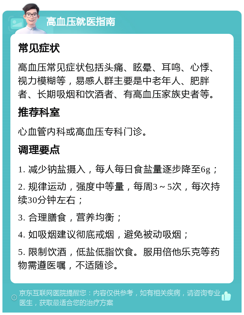 高血压就医指南 常见症状 高血压常见症状包括头痛、眩晕、耳鸣、心悸、视力模糊等，易感人群主要是中老年人、肥胖者、长期吸烟和饮酒者、有高血压家族史者等。 推荐科室 心血管内科或高血压专科门诊。 调理要点 1. 减少钠盐摄入，每人每日食盐量逐步降至6g； 2. 规律运动，强度中等量，每周3～5次，每次持续30分钟左右； 3. 合理膳食，营养均衡； 4. 如吸烟建议彻底戒烟，避免被动吸烟； 5. 限制饮酒，低盐低脂饮食。服用倍他乐克等药物需遵医嘱，不适随诊。