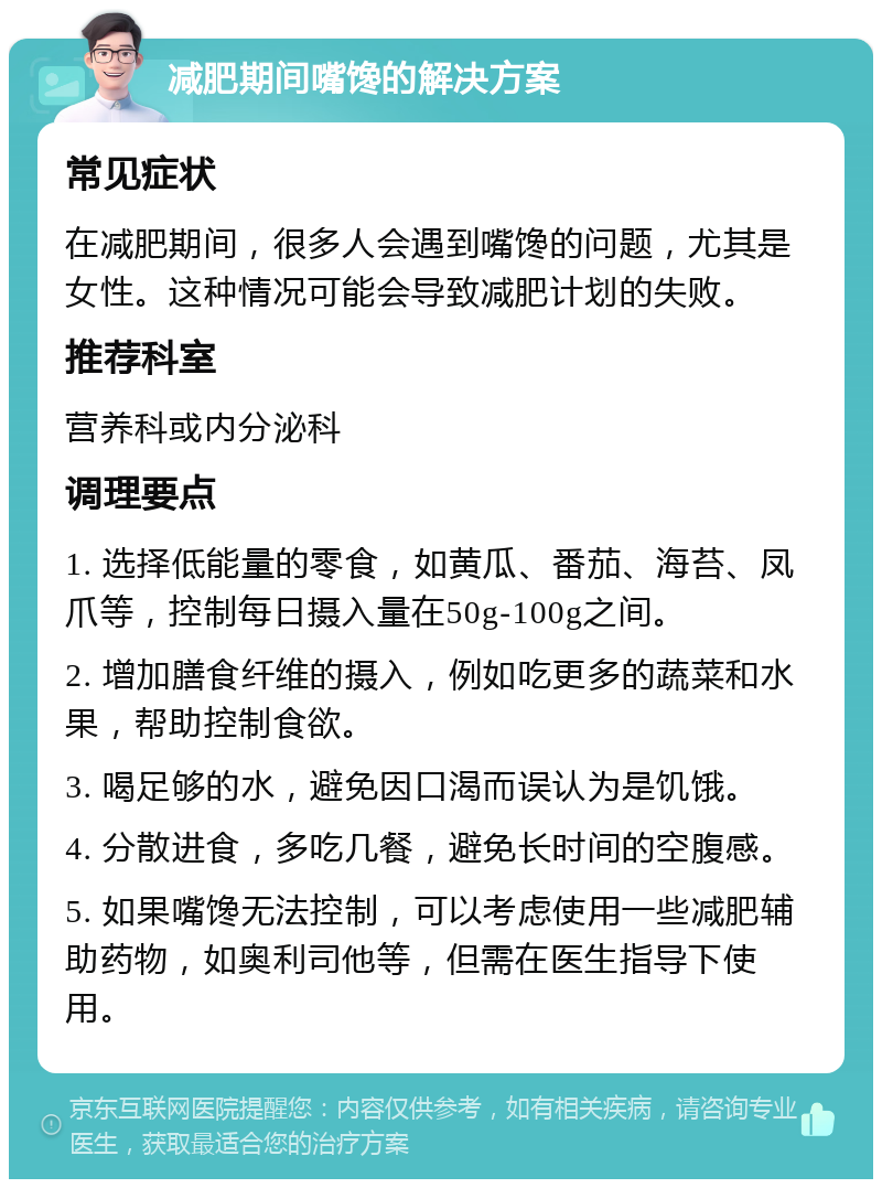 减肥期间嘴馋的解决方案 常见症状 在减肥期间，很多人会遇到嘴馋的问题，尤其是女性。这种情况可能会导致减肥计划的失败。 推荐科室 营养科或内分泌科 调理要点 1. 选择低能量的零食，如黄瓜、番茄、海苔、凤爪等，控制每日摄入量在50g-100g之间。 2. 增加膳食纤维的摄入，例如吃更多的蔬菜和水果，帮助控制食欲。 3. 喝足够的水，避免因口渴而误认为是饥饿。 4. 分散进食，多吃几餐，避免长时间的空腹感。 5. 如果嘴馋无法控制，可以考虑使用一些减肥辅助药物，如奥利司他等，但需在医生指导下使用。