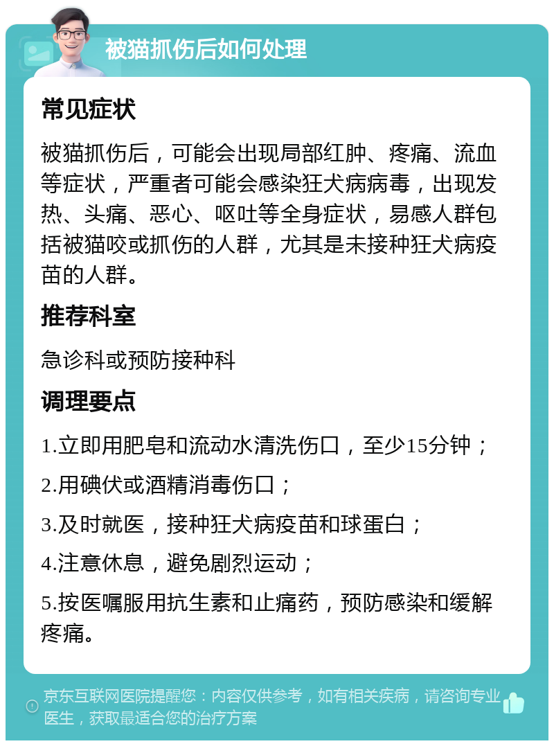 被猫抓伤后如何处理 常见症状 被猫抓伤后，可能会出现局部红肿、疼痛、流血等症状，严重者可能会感染狂犬病病毒，出现发热、头痛、恶心、呕吐等全身症状，易感人群包括被猫咬或抓伤的人群，尤其是未接种狂犬病疫苗的人群。 推荐科室 急诊科或预防接种科 调理要点 1.立即用肥皂和流动水清洗伤口，至少15分钟； 2.用碘伏或酒精消毒伤口； 3.及时就医，接种狂犬病疫苗和球蛋白； 4.注意休息，避免剧烈运动； 5.按医嘱服用抗生素和止痛药，预防感染和缓解疼痛。