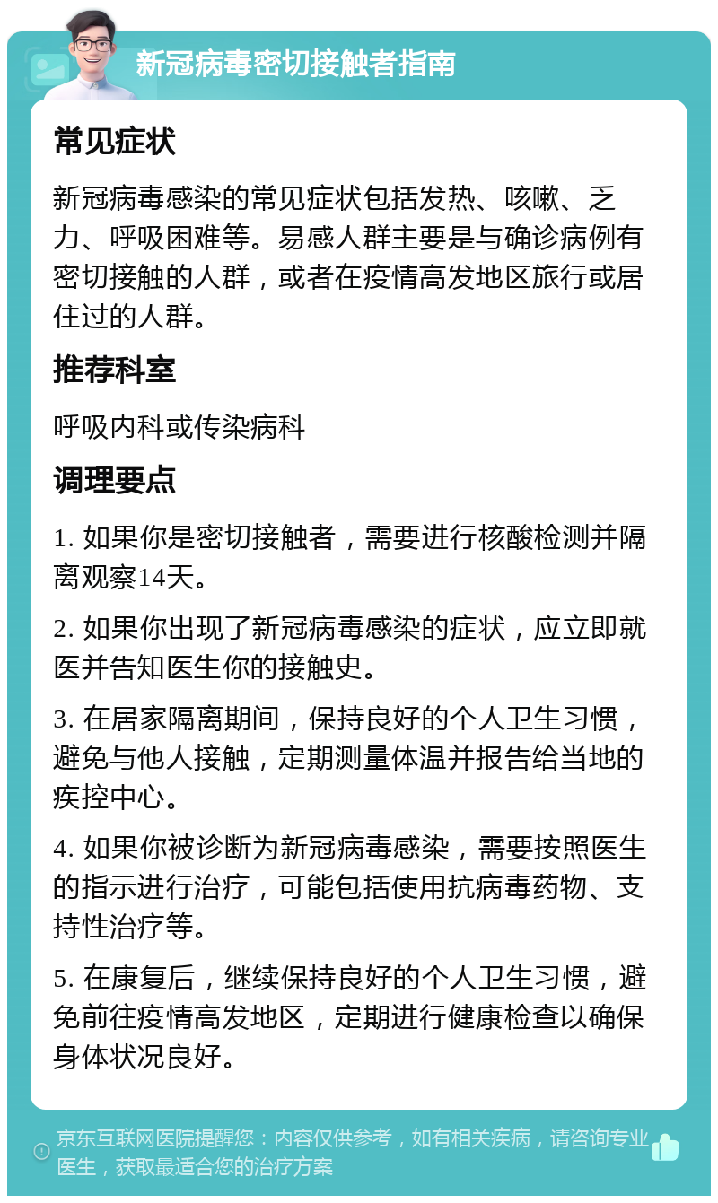 新冠病毒密切接触者指南 常见症状 新冠病毒感染的常见症状包括发热、咳嗽、乏力、呼吸困难等。易感人群主要是与确诊病例有密切接触的人群，或者在疫情高发地区旅行或居住过的人群。 推荐科室 呼吸内科或传染病科 调理要点 1. 如果你是密切接触者，需要进行核酸检测并隔离观察14天。 2. 如果你出现了新冠病毒感染的症状，应立即就医并告知医生你的接触史。 3. 在居家隔离期间，保持良好的个人卫生习惯，避免与他人接触，定期测量体温并报告给当地的疾控中心。 4. 如果你被诊断为新冠病毒感染，需要按照医生的指示进行治疗，可能包括使用抗病毒药物、支持性治疗等。 5. 在康复后，继续保持良好的个人卫生习惯，避免前往疫情高发地区，定期进行健康检查以确保身体状况良好。