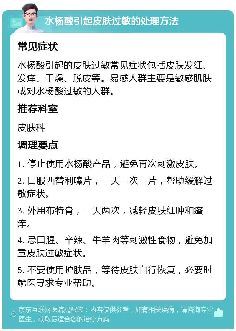 水杨酸引起皮肤过敏的处理方法 常见症状 水杨酸引起的皮肤过敏常见症状包括皮肤发红、发痒、干燥、脱皮等。易感人群主要是敏感肌肤或对水杨酸过敏的人群。 推荐科室 皮肤科 调理要点 1. 停止使用水杨酸产品，避免再次刺激皮肤。 2. 口服西替利嗪片，一天一次一片，帮助缓解过敏症状。 3. 外用布特膏，一天两次，减轻皮肤红肿和瘙痒。 4. 忌口腥、辛辣、牛羊肉等刺激性食物，避免加重皮肤过敏症状。 5. 不要使用护肤品，等待皮肤自行恢复，必要时就医寻求专业帮助。