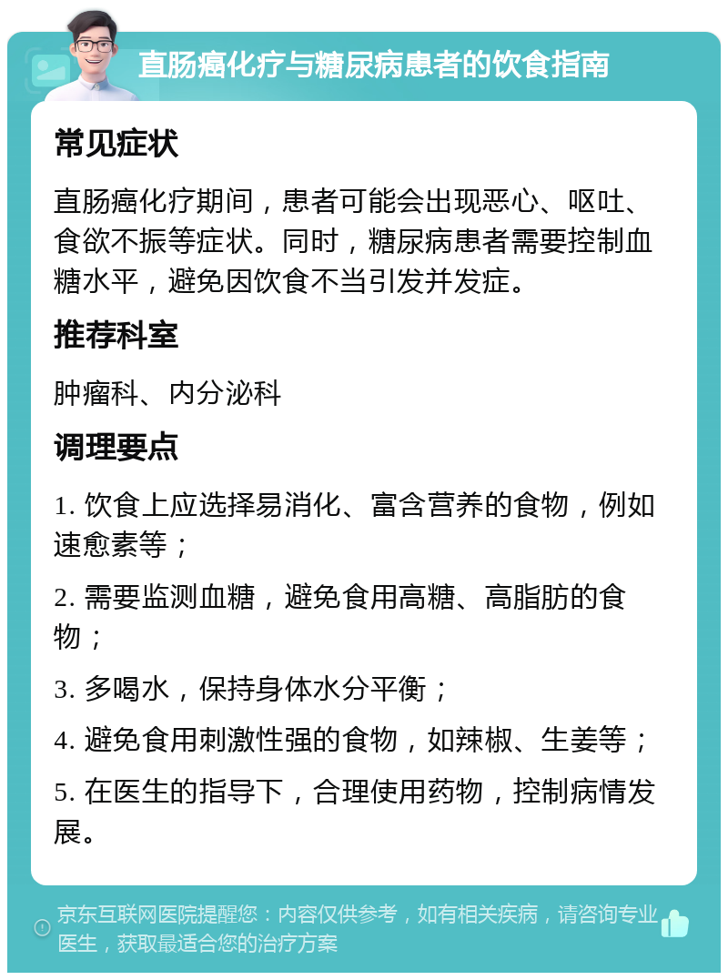 直肠癌化疗与糖尿病患者的饮食指南 常见症状 直肠癌化疗期间，患者可能会出现恶心、呕吐、食欲不振等症状。同时，糖尿病患者需要控制血糖水平，避免因饮食不当引发并发症。 推荐科室 肿瘤科、内分泌科 调理要点 1. 饮食上应选择易消化、富含营养的食物，例如速愈素等； 2. 需要监测血糖，避免食用高糖、高脂肪的食物； 3. 多喝水，保持身体水分平衡； 4. 避免食用刺激性强的食物，如辣椒、生姜等； 5. 在医生的指导下，合理使用药物，控制病情发展。