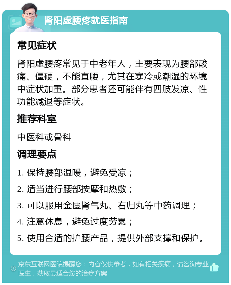 肾阳虚腰疼就医指南 常见症状 肾阳虚腰疼常见于中老年人，主要表现为腰部酸痛、僵硬，不能直腰，尤其在寒冷或潮湿的环境中症状加重。部分患者还可能伴有四肢发凉、性功能减退等症状。 推荐科室 中医科或骨科 调理要点 1. 保持腰部温暖，避免受凉； 2. 适当进行腰部按摩和热敷； 3. 可以服用金匮肾气丸、右归丸等中药调理； 4. 注意休息，避免过度劳累； 5. 使用合适的护腰产品，提供外部支撑和保护。