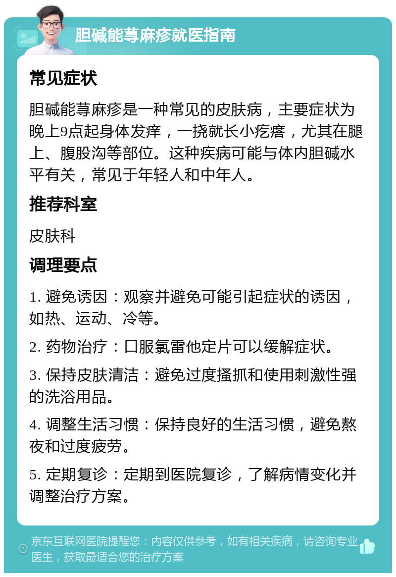 胆碱能荨麻疹就医指南 常见症状 胆碱能荨麻疹是一种常见的皮肤病，主要症状为晚上9点起身体发痒，一挠就长小疙瘩，尤其在腿上、腹股沟等部位。这种疾病可能与体内胆碱水平有关，常见于年轻人和中年人。 推荐科室 皮肤科 调理要点 1. 避免诱因：观察并避免可能引起症状的诱因，如热、运动、冷等。 2. 药物治疗：口服氯雷他定片可以缓解症状。 3. 保持皮肤清洁：避免过度搔抓和使用刺激性强的洗浴用品。 4. 调整生活习惯：保持良好的生活习惯，避免熬夜和过度疲劳。 5. 定期复诊：定期到医院复诊，了解病情变化并调整治疗方案。