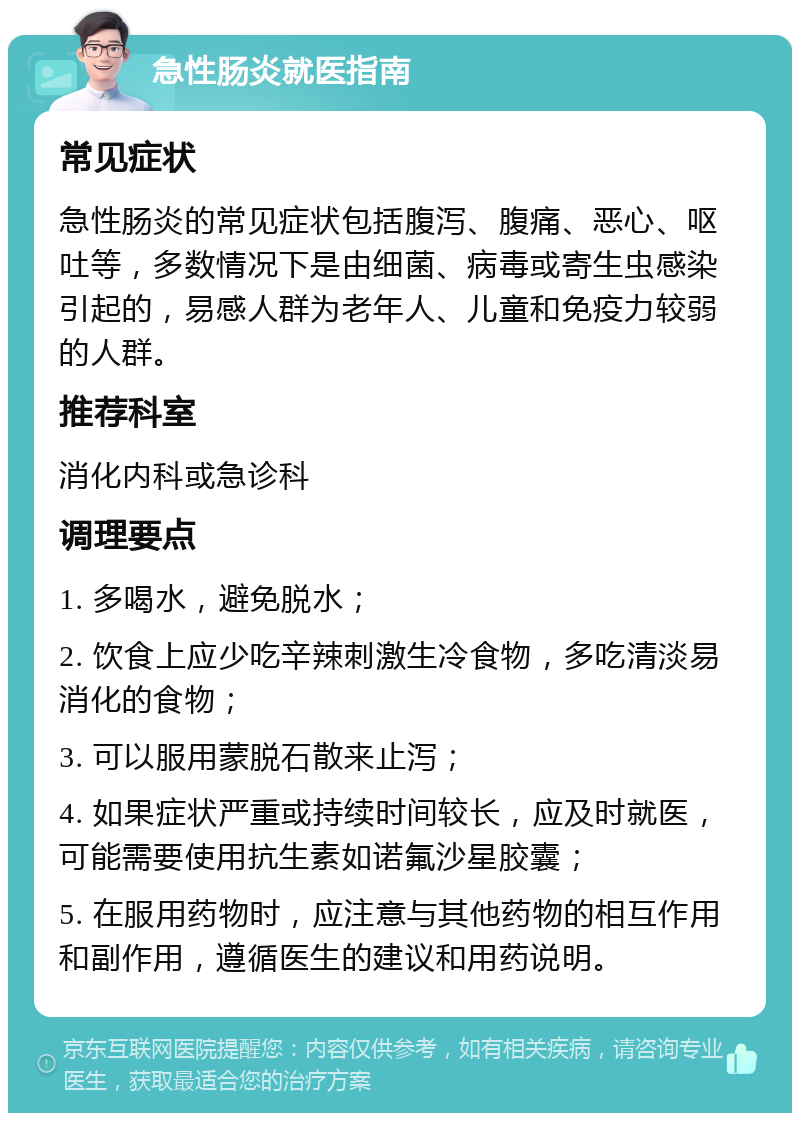 急性肠炎就医指南 常见症状 急性肠炎的常见症状包括腹泻、腹痛、恶心、呕吐等，多数情况下是由细菌、病毒或寄生虫感染引起的，易感人群为老年人、儿童和免疫力较弱的人群。 推荐科室 消化内科或急诊科 调理要点 1. 多喝水，避免脱水； 2. 饮食上应少吃辛辣刺激生冷食物，多吃清淡易消化的食物； 3. 可以服用蒙脱石散来止泻； 4. 如果症状严重或持续时间较长，应及时就医，可能需要使用抗生素如诺氟沙星胶囊； 5. 在服用药物时，应注意与其他药物的相互作用和副作用，遵循医生的建议和用药说明。