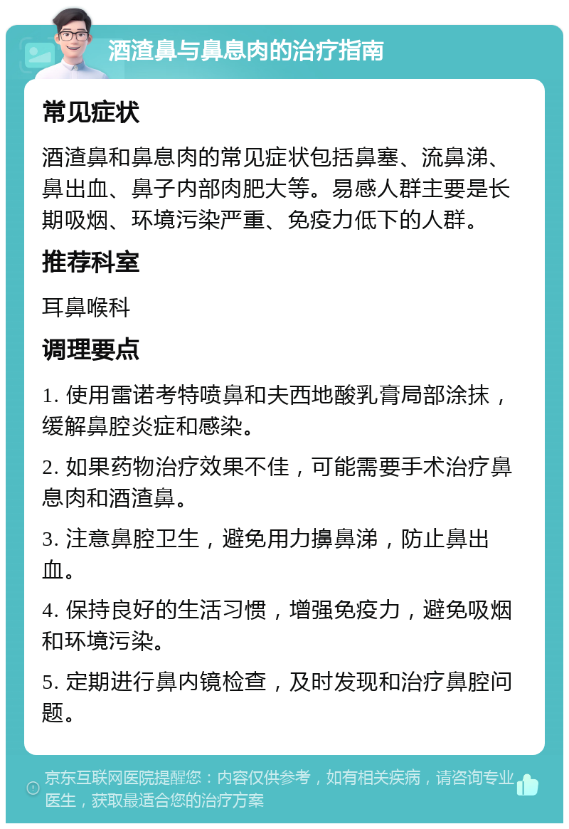 酒渣鼻与鼻息肉的治疗指南 常见症状 酒渣鼻和鼻息肉的常见症状包括鼻塞、流鼻涕、鼻出血、鼻子内部肉肥大等。易感人群主要是长期吸烟、环境污染严重、免疫力低下的人群。 推荐科室 耳鼻喉科 调理要点 1. 使用雷诺考特喷鼻和夫西地酸乳膏局部涂抹，缓解鼻腔炎症和感染。 2. 如果药物治疗效果不佳，可能需要手术治疗鼻息肉和酒渣鼻。 3. 注意鼻腔卫生，避免用力擤鼻涕，防止鼻出血。 4. 保持良好的生活习惯，增强免疫力，避免吸烟和环境污染。 5. 定期进行鼻内镜检查，及时发现和治疗鼻腔问题。