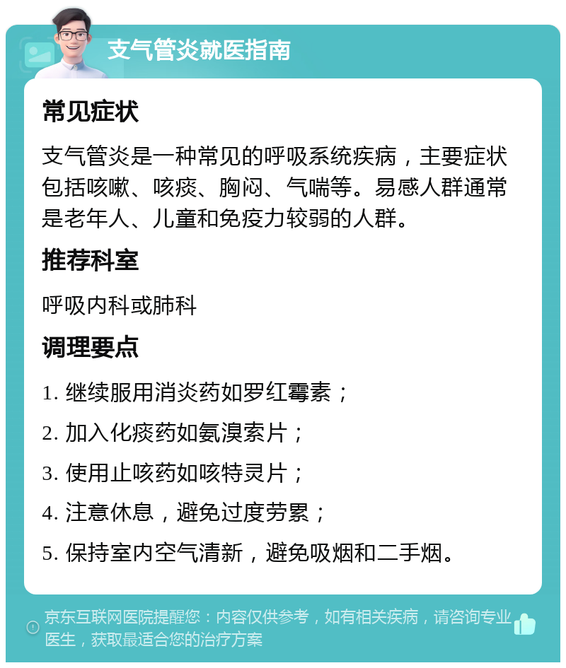 支气管炎就医指南 常见症状 支气管炎是一种常见的呼吸系统疾病，主要症状包括咳嗽、咳痰、胸闷、气喘等。易感人群通常是老年人、儿童和免疫力较弱的人群。 推荐科室 呼吸内科或肺科 调理要点 1. 继续服用消炎药如罗红霉素； 2. 加入化痰药如氨溴索片； 3. 使用止咳药如咳特灵片； 4. 注意休息，避免过度劳累； 5. 保持室内空气清新，避免吸烟和二手烟。