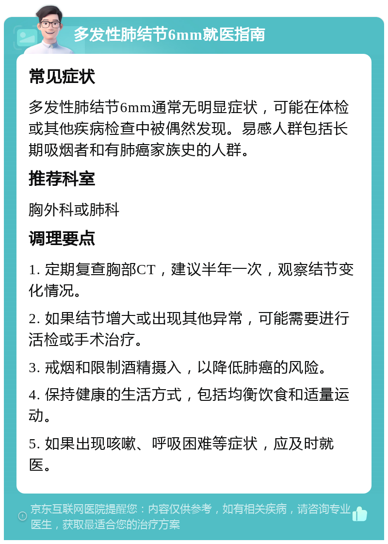 多发性肺结节6mm就医指南 常见症状 多发性肺结节6mm通常无明显症状，可能在体检或其他疾病检查中被偶然发现。易感人群包括长期吸烟者和有肺癌家族史的人群。 推荐科室 胸外科或肺科 调理要点 1. 定期复查胸部CT，建议半年一次，观察结节变化情况。 2. 如果结节增大或出现其他异常，可能需要进行活检或手术治疗。 3. 戒烟和限制酒精摄入，以降低肺癌的风险。 4. 保持健康的生活方式，包括均衡饮食和适量运动。 5. 如果出现咳嗽、呼吸困难等症状，应及时就医。