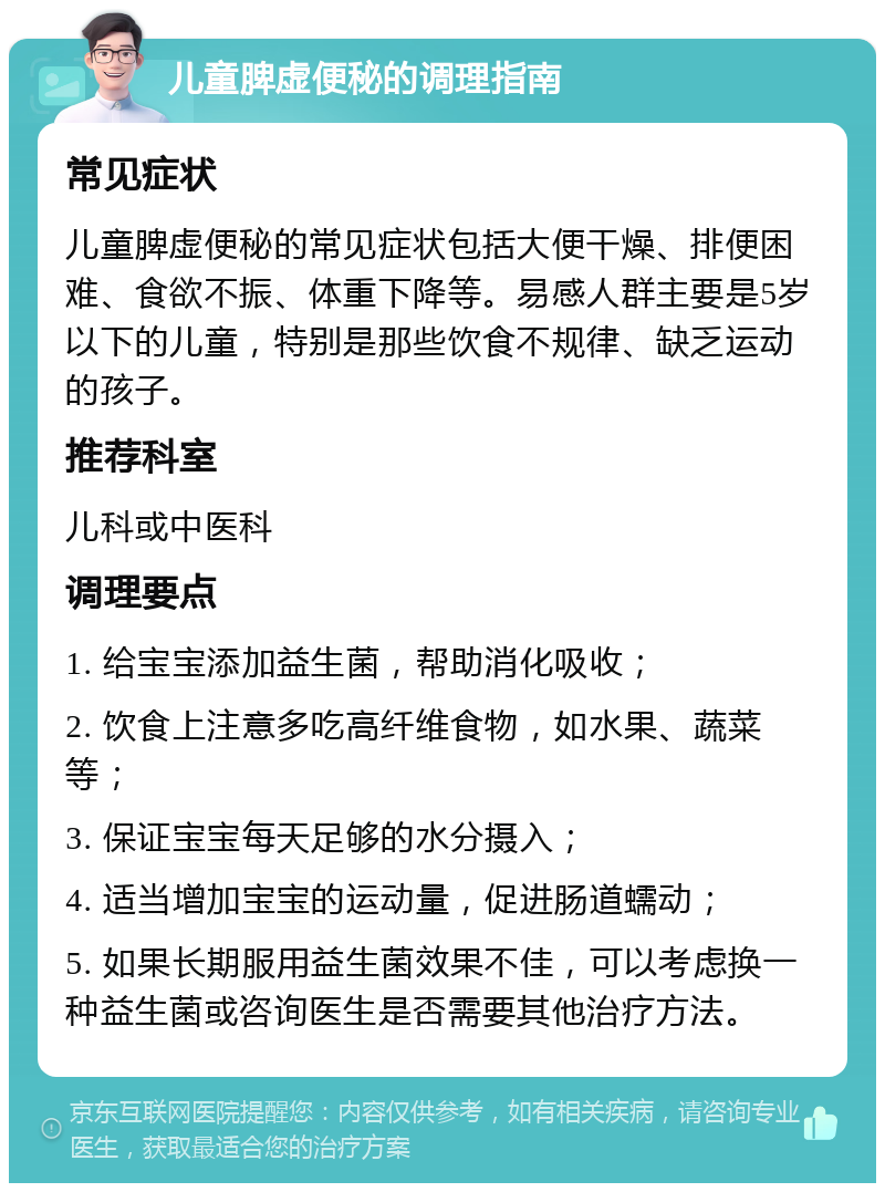 儿童脾虚便秘的调理指南 常见症状 儿童脾虚便秘的常见症状包括大便干燥、排便困难、食欲不振、体重下降等。易感人群主要是5岁以下的儿童，特别是那些饮食不规律、缺乏运动的孩子。 推荐科室 儿科或中医科 调理要点 1. 给宝宝添加益生菌，帮助消化吸收； 2. 饮食上注意多吃高纤维食物，如水果、蔬菜等； 3. 保证宝宝每天足够的水分摄入； 4. 适当增加宝宝的运动量，促进肠道蠕动； 5. 如果长期服用益生菌效果不佳，可以考虑换一种益生菌或咨询医生是否需要其他治疗方法。