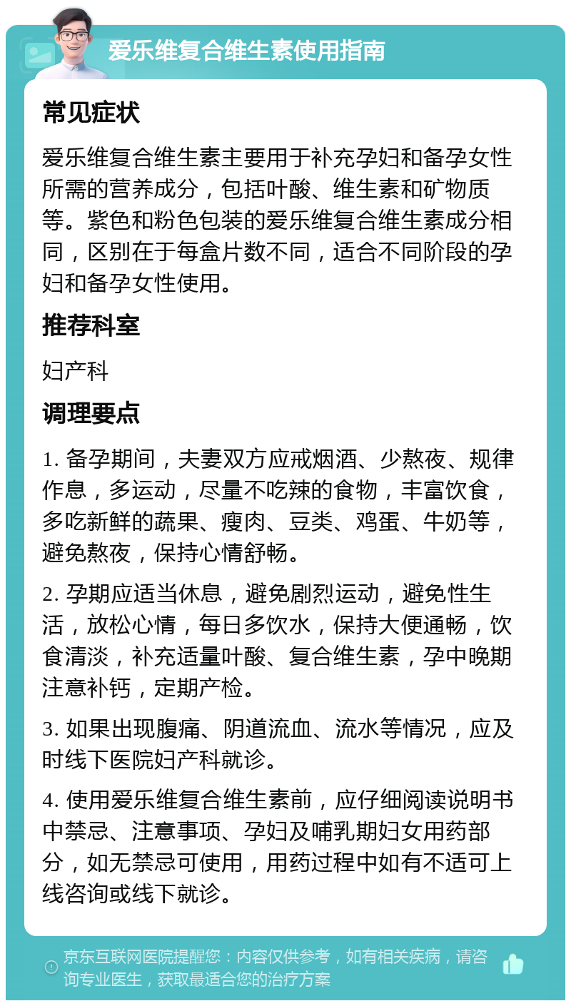 爱乐维复合维生素使用指南 常见症状 爱乐维复合维生素主要用于补充孕妇和备孕女性所需的营养成分，包括叶酸、维生素和矿物质等。紫色和粉色包装的爱乐维复合维生素成分相同，区别在于每盒片数不同，适合不同阶段的孕妇和备孕女性使用。 推荐科室 妇产科 调理要点 1. 备孕期间，夫妻双方应戒烟酒、少熬夜、规律作息，多运动，尽量不吃辣的食物，丰富饮食，多吃新鲜的蔬果、瘦肉、豆类、鸡蛋、牛奶等，避免熬夜，保持心情舒畅。 2. 孕期应适当休息，避免剧烈运动，避免性生活，放松心情，每日多饮水，保持大便通畅，饮食清淡，补充适量叶酸、复合维生素，孕中晚期注意补钙，定期产检。 3. 如果出现腹痛、阴道流血、流水等情况，应及时线下医院妇产科就诊。 4. 使用爱乐维复合维生素前，应仔细阅读说明书中禁忌、注意事项、孕妇及哺乳期妇女用药部分，如无禁忌可使用，用药过程中如有不适可上线咨询或线下就诊。