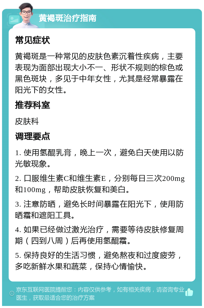 黄褐斑治疗指南 常见症状 黄褐斑是一种常见的皮肤色素沉着性疾病，主要表现为面部出现大小不一、形状不规则的棕色或黑色斑块，多见于中年女性，尤其是经常暴露在阳光下的女性。 推荐科室 皮肤科 调理要点 1. 使用氢醌乳膏，晚上一次，避免白天使用以防光敏现象。 2. 口服维生素C和维生素E，分别每日三次200mg和100mg，帮助皮肤恢复和美白。 3. 注意防晒，避免长时间暴露在阳光下，使用防晒霜和遮阳工具。 4. 如果已经做过激光治疗，需要等待皮肤修复周期（四到八周）后再使用氢醌霜。 5. 保持良好的生活习惯，避免熬夜和过度疲劳，多吃新鲜水果和蔬菜，保持心情愉快。