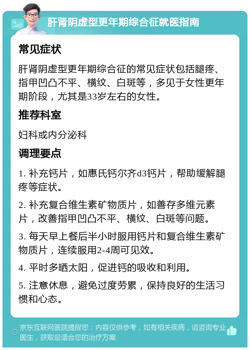 肝肾阴虚型更年期综合征就医指南 常见症状 肝肾阴虚型更年期综合征的常见症状包括腿疼、指甲凹凸不平、横纹、白斑等，多见于女性更年期阶段，尤其是33岁左右的女性。 推荐科室 妇科或内分泌科 调理要点 1. 补充钙片，如惠氏钙尔齐d3钙片，帮助缓解腿疼等症状。 2. 补充复合维生素矿物质片，如善存多维元素片，改善指甲凹凸不平、横纹、白斑等问题。 3. 每天早上餐后半小时服用钙片和复合维生素矿物质片，连续服用2-4周可见效。 4. 平时多晒太阳，促进钙的吸收和利用。 5. 注意休息，避免过度劳累，保持良好的生活习惯和心态。