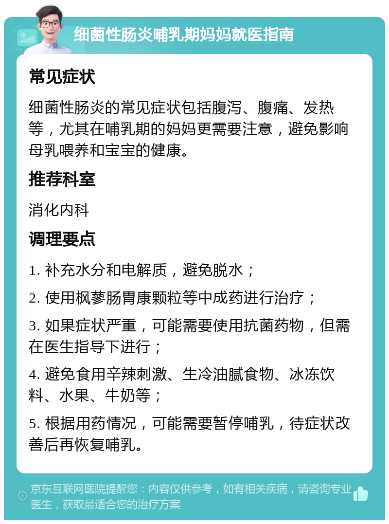 细菌性肠炎哺乳期妈妈就医指南 常见症状 细菌性肠炎的常见症状包括腹泻、腹痛、发热等，尤其在哺乳期的妈妈更需要注意，避免影响母乳喂养和宝宝的健康。 推荐科室 消化内科 调理要点 1. 补充水分和电解质，避免脱水； 2. 使用枫蓼肠胃康颗粒等中成药进行治疗； 3. 如果症状严重，可能需要使用抗菌药物，但需在医生指导下进行； 4. 避免食用辛辣刺激、生冷油腻食物、冰冻饮料、水果、牛奶等； 5. 根据用药情况，可能需要暂停哺乳，待症状改善后再恢复哺乳。