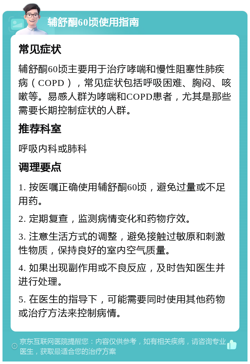 辅舒酮60顷使用指南 常见症状 辅舒酮60顷主要用于治疗哮喘和慢性阻塞性肺疾病（COPD），常见症状包括呼吸困难、胸闷、咳嗽等。易感人群为哮喘和COPD患者，尤其是那些需要长期控制症状的人群。 推荐科室 呼吸内科或肺科 调理要点 1. 按医嘱正确使用辅舒酮60顷，避免过量或不足用药。 2. 定期复查，监测病情变化和药物疗效。 3. 注意生活方式的调整，避免接触过敏原和刺激性物质，保持良好的室内空气质量。 4. 如果出现副作用或不良反应，及时告知医生并进行处理。 5. 在医生的指导下，可能需要同时使用其他药物或治疗方法来控制病情。