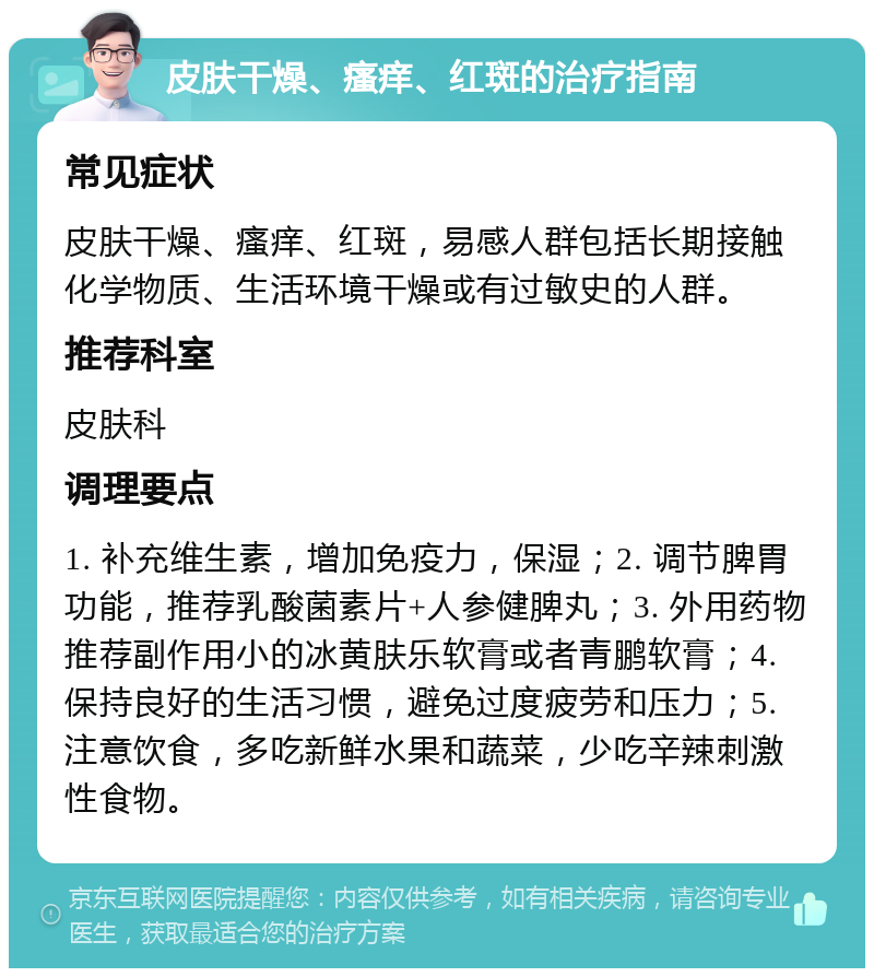 皮肤干燥、瘙痒、红斑的治疗指南 常见症状 皮肤干燥、瘙痒、红斑，易感人群包括长期接触化学物质、生活环境干燥或有过敏史的人群。 推荐科室 皮肤科 调理要点 1. 补充维生素，增加免疫力，保湿；2. 调节脾胃功能，推荐乳酸菌素片+人参健脾丸；3. 外用药物推荐副作用小的冰黄肤乐软膏或者青鹏软膏；4. 保持良好的生活习惯，避免过度疲劳和压力；5. 注意饮食，多吃新鲜水果和蔬菜，少吃辛辣刺激性食物。