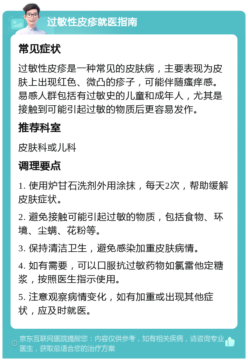 过敏性皮疹就医指南 常见症状 过敏性皮疹是一种常见的皮肤病，主要表现为皮肤上出现红色、微凸的疹子，可能伴随瘙痒感。易感人群包括有过敏史的儿童和成年人，尤其是接触到可能引起过敏的物质后更容易发作。 推荐科室 皮肤科或儿科 调理要点 1. 使用炉甘石洗剂外用涂抹，每天2次，帮助缓解皮肤症状。 2. 避免接触可能引起过敏的物质，包括食物、环境、尘螨、花粉等。 3. 保持清洁卫生，避免感染加重皮肤病情。 4. 如有需要，可以口服抗过敏药物如氯雷他定糖浆，按照医生指示使用。 5. 注意观察病情变化，如有加重或出现其他症状，应及时就医。