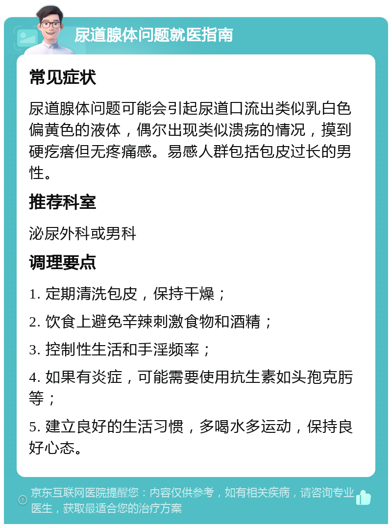 尿道腺体问题就医指南 常见症状 尿道腺体问题可能会引起尿道口流出类似乳白色偏黄色的液体，偶尔出现类似溃疡的情况，摸到硬疙瘩但无疼痛感。易感人群包括包皮过长的男性。 推荐科室 泌尿外科或男科 调理要点 1. 定期清洗包皮，保持干燥； 2. 饮食上避免辛辣刺激食物和酒精； 3. 控制性生活和手淫频率； 4. 如果有炎症，可能需要使用抗生素如头孢克肟等； 5. 建立良好的生活习惯，多喝水多运动，保持良好心态。