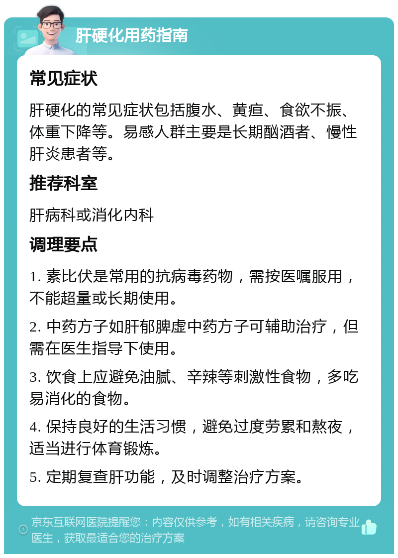 肝硬化用药指南 常见症状 肝硬化的常见症状包括腹水、黄疸、食欲不振、体重下降等。易感人群主要是长期酗酒者、慢性肝炎患者等。 推荐科室 肝病科或消化内科 调理要点 1. 素比伏是常用的抗病毒药物，需按医嘱服用，不能超量或长期使用。 2. 中药方子如肝郁脾虚中药方子可辅助治疗，但需在医生指导下使用。 3. 饮食上应避免油腻、辛辣等刺激性食物，多吃易消化的食物。 4. 保持良好的生活习惯，避免过度劳累和熬夜，适当进行体育锻炼。 5. 定期复查肝功能，及时调整治疗方案。