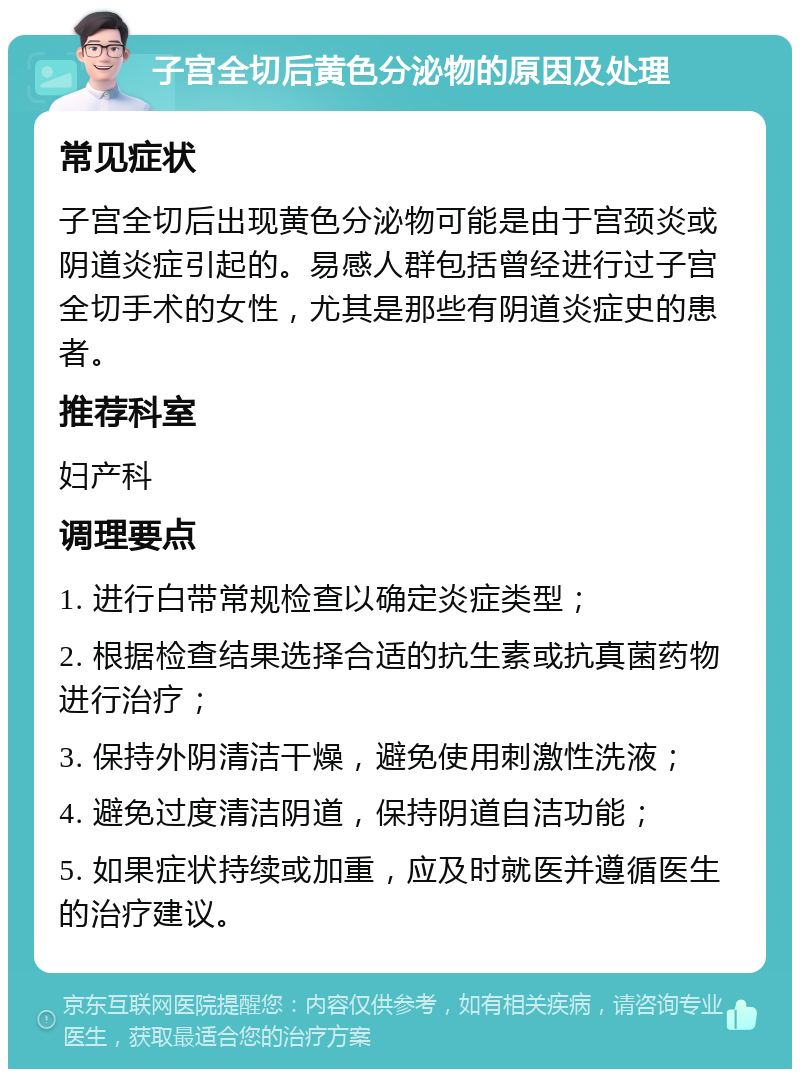 子宫全切后黄色分泌物的原因及处理 常见症状 子宫全切后出现黄色分泌物可能是由于宫颈炎或阴道炎症引起的。易感人群包括曾经进行过子宫全切手术的女性，尤其是那些有阴道炎症史的患者。 推荐科室 妇产科 调理要点 1. 进行白带常规检查以确定炎症类型； 2. 根据检查结果选择合适的抗生素或抗真菌药物进行治疗； 3. 保持外阴清洁干燥，避免使用刺激性洗液； 4. 避免过度清洁阴道，保持阴道自洁功能； 5. 如果症状持续或加重，应及时就医并遵循医生的治疗建议。