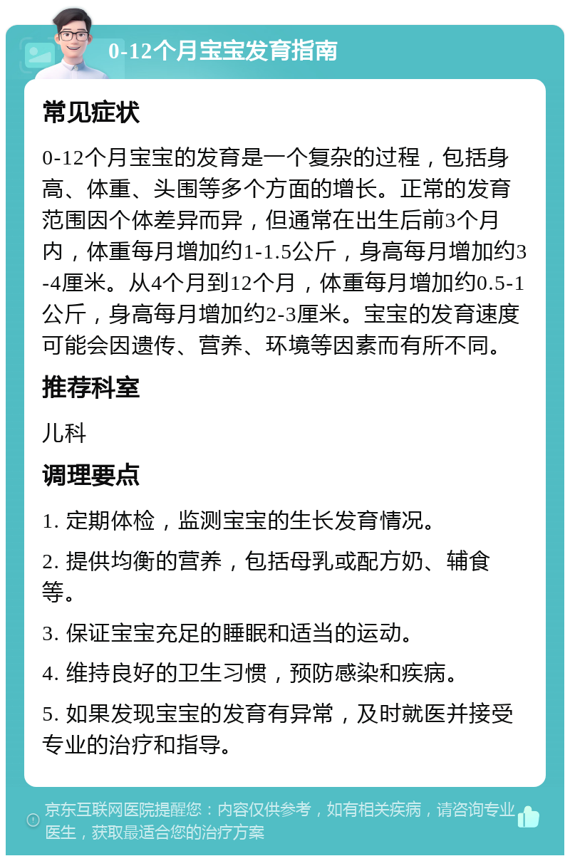 0-12个月宝宝发育指南 常见症状 0-12个月宝宝的发育是一个复杂的过程，包括身高、体重、头围等多个方面的增长。正常的发育范围因个体差异而异，但通常在出生后前3个月内，体重每月增加约1-1.5公斤，身高每月增加约3-4厘米。从4个月到12个月，体重每月增加约0.5-1公斤，身高每月增加约2-3厘米。宝宝的发育速度可能会因遗传、营养、环境等因素而有所不同。 推荐科室 儿科 调理要点 1. 定期体检，监测宝宝的生长发育情况。 2. 提供均衡的营养，包括母乳或配方奶、辅食等。 3. 保证宝宝充足的睡眠和适当的运动。 4. 维持良好的卫生习惯，预防感染和疾病。 5. 如果发现宝宝的发育有异常，及时就医并接受专业的治疗和指导。